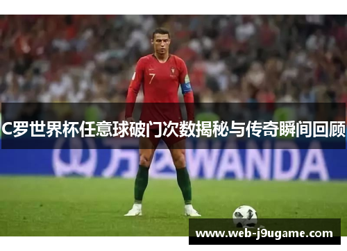 C罗世界杯任意球破门次数揭秘与传奇瞬间回顾