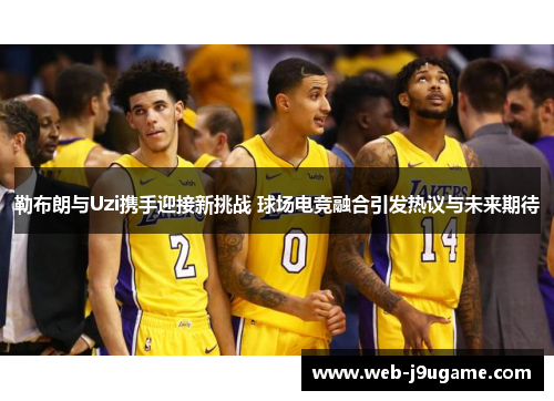 勒布朗与Uzi携手迎接新挑战 球场电竞融合引发热议与未来期待