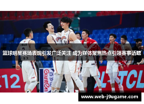 篮球明星赛场表现引发广泛关注 成为媒体聚焦热点引领赛事话题