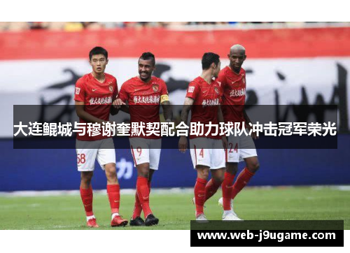 大连鲲城与穆谢奎默契配合助力球队冲击冠军荣光