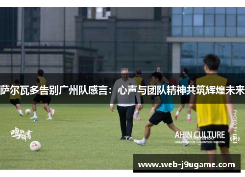 萨尔瓦多告别广州队感言：心声与团队精神共筑辉煌未来